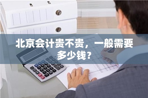 北京会计贵不贵，一般需要多少钱？
