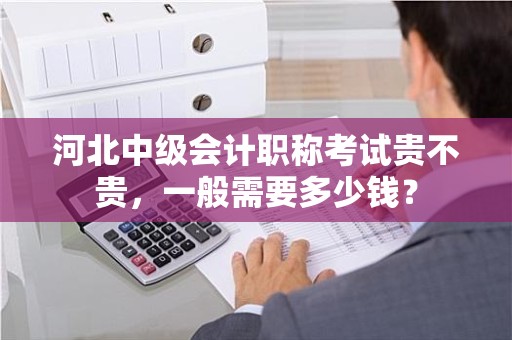 河北中级会计职称考试贵不贵，一般需要多少钱？
