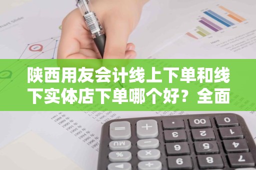 陕西用友会计线上下单和线下实体店下单哪个好？全面解析