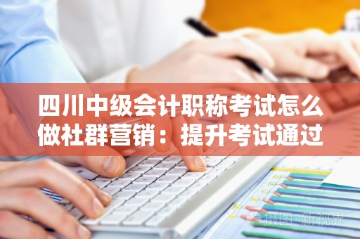 四川中级会计职称考试怎么做社群营销：提升考试通过率的有效策略