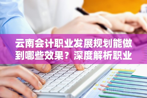 云南会计职业发展规划能做到哪些效果？深度解析职业生涯优化的秘笈