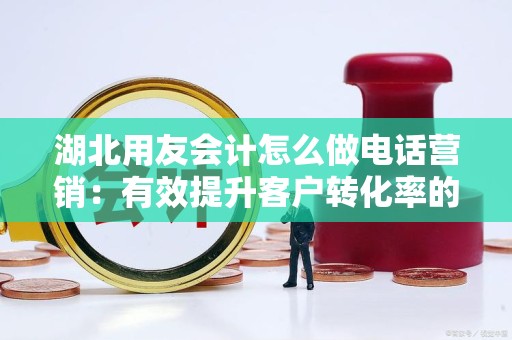 湖北用友会计怎么做电话营销：有效提升客户转化率的策略