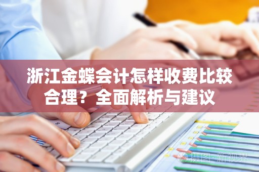 浙江金蝶会计怎样收费比较合理？全面解析与建议