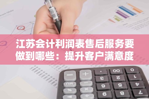 江苏会计利润表售后服务要做到哪些：提升客户满意度的关键