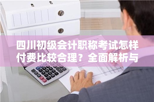 四川初级会计职称考试怎样付费比较合理？全面解析与指南
