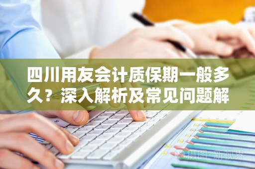 四川用友会计质保期一般多久？深入解析及常见问题解答