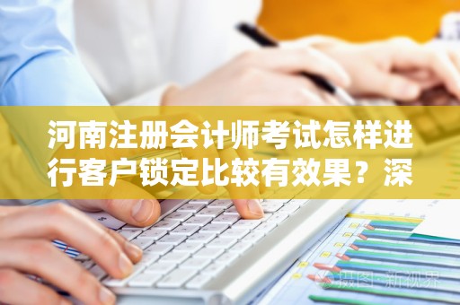 河南注册会计师考试怎样进行客户锁定比较有效果？深入解析与实用建议