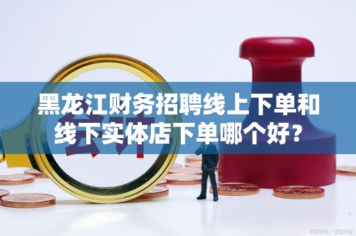 黑龙江财务招聘线上下单和线下实体店下单哪个好？