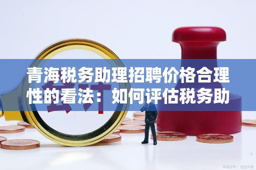 青海税务助理招聘价格合理性的看法：如何评估税务助理的薪资与价值