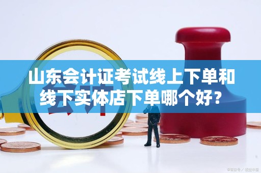 山东会计证考试线上下单和线下实体店下单哪个好？