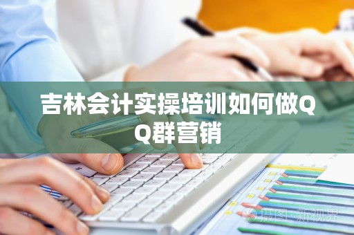 吉林会计实操培训如何做QQ群营销
