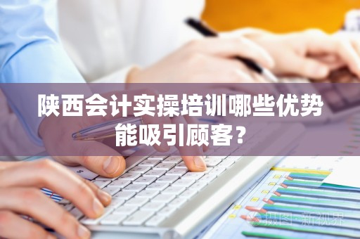 陕西会计实操培训哪些优势能吸引顾客？
