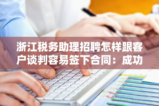 浙江税务助理招聘怎样跟客户谈判容易签下合同：成功秘诀与实用技巧
