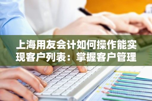 上海用友会计如何操作能实现客户列表：掌握客户管理的利器