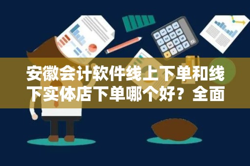 安徽会计软件线上下单和线下实体店下单哪个好？全面对比与分析