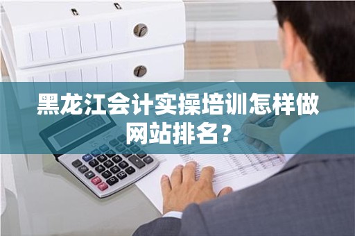 黑龙江会计实操培训怎样做网站排名？