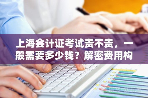 上海会计证考试贵不贵，一般需要多少钱？解密费用构成及学习策略