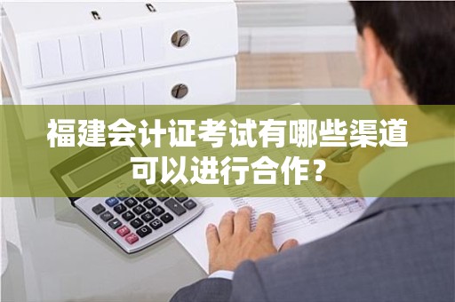 福建会计证考试有哪些渠道可以进行合作？