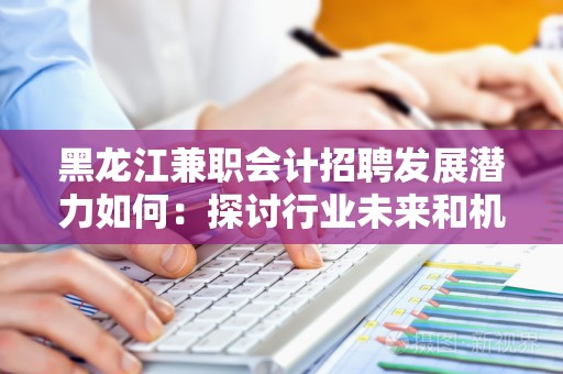 黑龙江兼职会计招聘发展潜力如何：探讨行业未来和机会