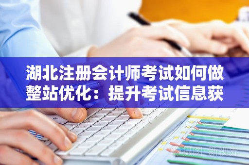 湖北注册会计师考试如何做整站优化：提升考试信息获取效率
