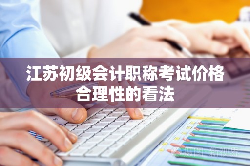 江苏初级会计职称考试价格合理性的看法