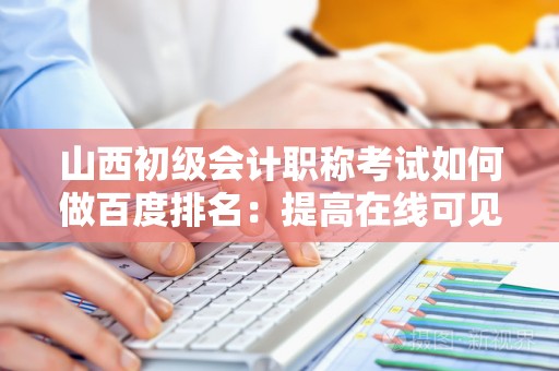 山西初级会计职称考试如何做百度排名：提高在线可见性的全面指南