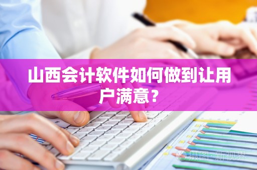 山西会计软件如何做到让用户满意？