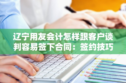 辽宁用友会计怎样跟客户谈判容易签下合同：签约技巧与策略