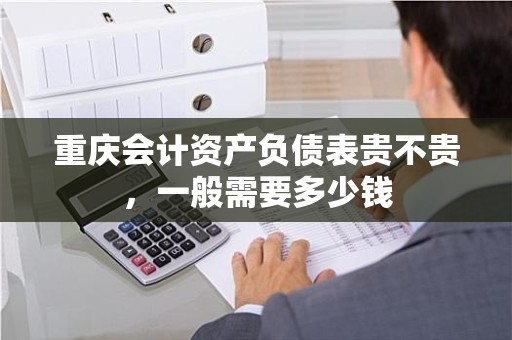 重庆会计资产负债表贵不贵，一般需要多少钱