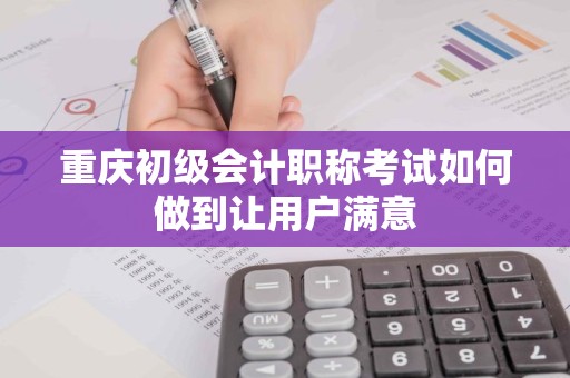 重庆初级会计职称考试如何做到让用户满意