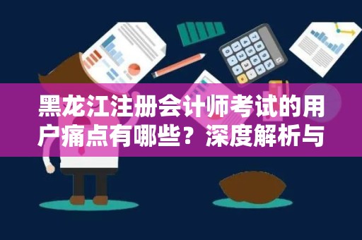 黑龙江注册会计师考试的用户痛点有哪些？深度解析与应对策略