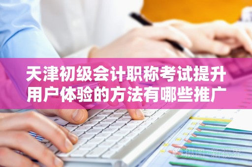 天津初级会计职称考试提升用户体验的方法有哪些推广方式有哪些