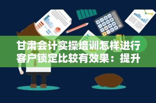 甘肃会计实操培训怎样进行客户锁定比较有效果：提升客户获取效率的策略