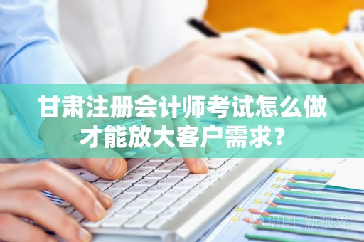 甘肃注册会计师考试怎么做才能放大客户需求？