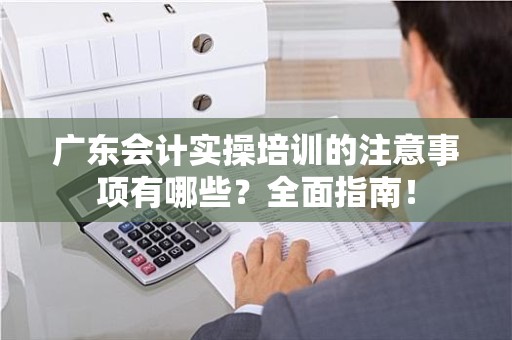广东会计实操培训的注意事项有哪些？全面指南！