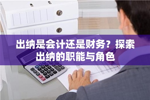 出纳是会计还是财务？探索出纳的职能与角色