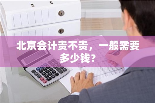 北京会计贵不贵，一般需要多少钱？