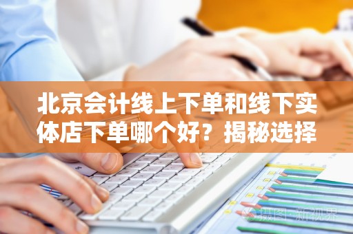 北京会计线上下单和线下实体店下单哪个好？揭秘选择的关键